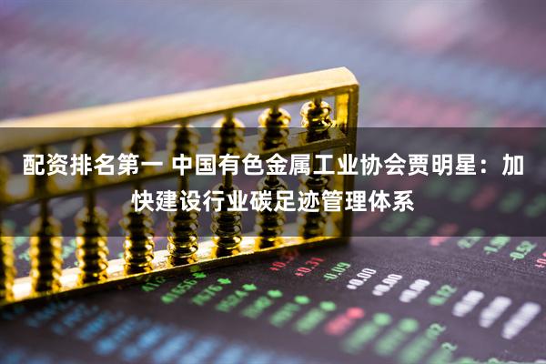 配资排名第一 中国有色金属工业协会贾明星：加快建设行业碳足迹管理体系