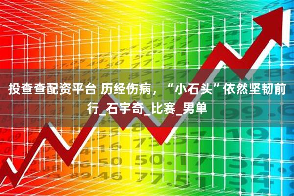 投查查配资平台 历经伤病，“小石头”依然坚韧前行_石宇奇_比赛_男单