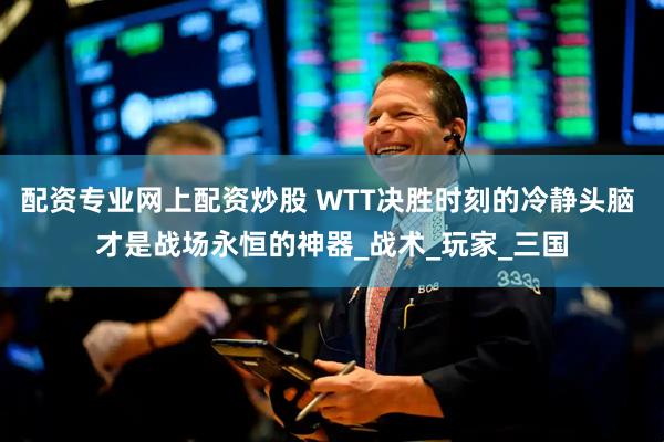 配资专业网上配资炒股 WTT决胜时刻的冷静头脑 才是战场永恒的神器_战术_玩家_三国