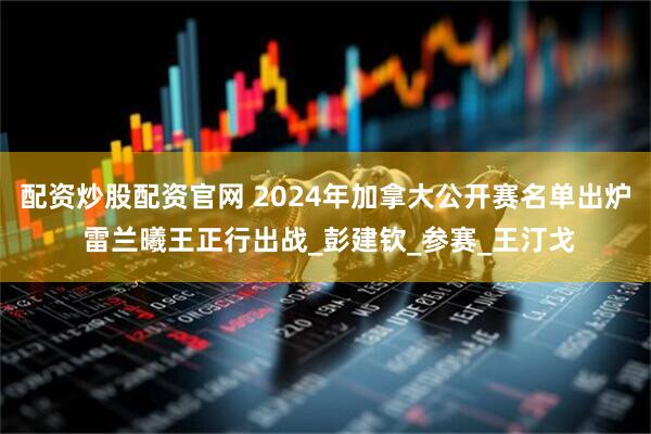 配资炒股配资官网 2024年加拿大公开赛名单出炉 雷兰曦王正行出战_彭建钦_参赛_王汀戈