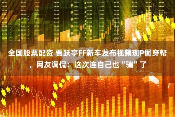 全国股票配资 贾跃亭FF新车发布视频现P图穿帮，网友调侃：这次连自己也“骗”了