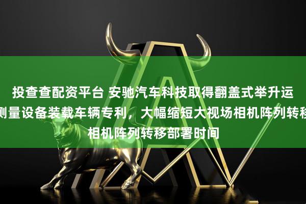 投查查配资平台 安驰汽车科技取得翻盖式举升运输的光学测量设备装载车辆专利，大幅缩短大视场相机阵列转移部署时间