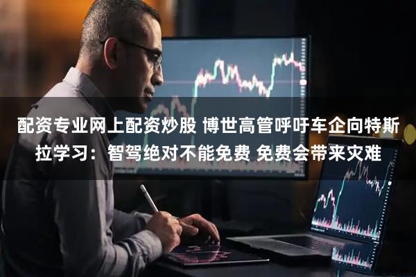 配资专业网上配资炒股 博世高管呼吁车企向特斯拉学习：智驾绝对不能免费 免费会带来灾难