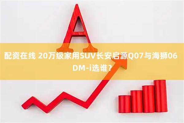 配资在线 20万级家用SUV长安启源Q07与海狮06 DM-i选谁？