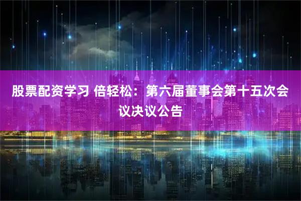 股票配资学习 倍轻松：第六届董事会第十五次会议决议公告