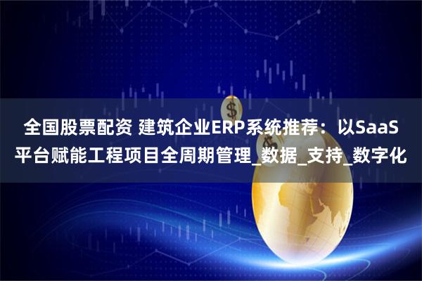 全国股票配资 建筑企业ERP系统推荐：以SaaS平台赋能工程项目全周期管理_数据_支持_数字化