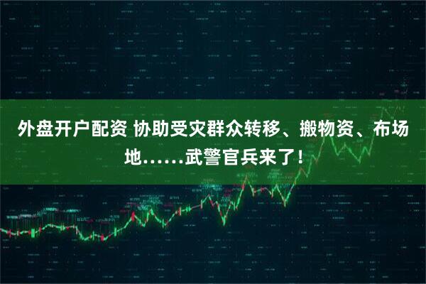 外盘开户配资 协助受灾群众转移、搬物资、布场地……武警官兵来了！