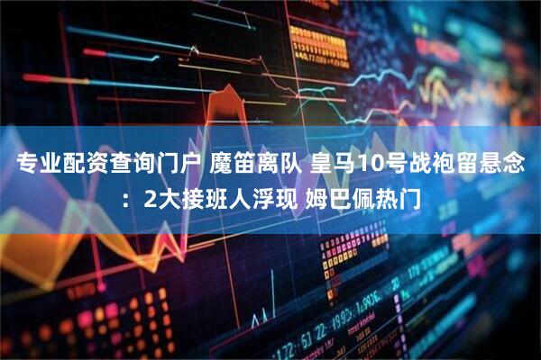 专业配资查询门户 魔笛离队 皇马10号战袍留悬念：2大接班人浮现 姆巴佩热门