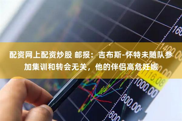 配资网上配资炒股 邮报：吉布斯-怀特未随队参加集训和转会无关，他的伴侣高危妊娠