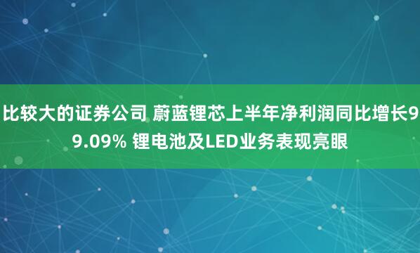 比较大的证券公司 蔚蓝锂芯上半年净利润同比增长99.09% 锂电池及LED业务表现亮眼