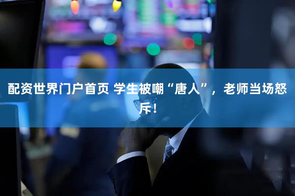 配资世界门户首页 学生被嘲“唐人”，老师当场怒斥！