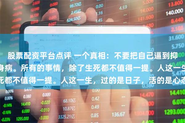 股票配资平台点评 一个真相：不要把自己逼到抑郁，不要把自己气的一身病。所有的事情，除了生死都不值得一提。人这一生，过的是日子，活的是心态