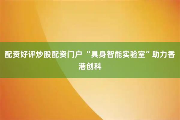 配资好评炒股配资门户 “具身智能实验室”助力香港创科