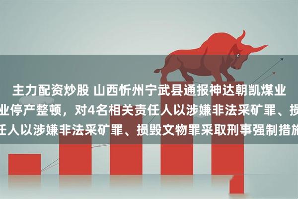主力配资炒股 山西忻州宁武县通报神达朝凯煤业相关问题:责令涉事企业停产整顿,对4名相关责任人以涉嫌非法采矿罪、损毁文物罪采取刑事强制措施